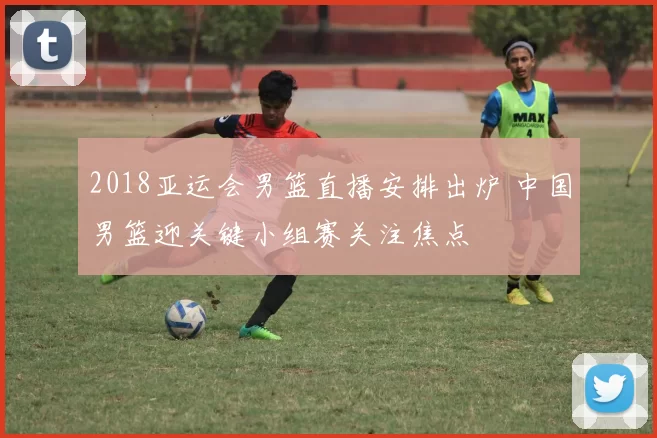 2018亚运会男篮直播安排出炉 中国男篮迎关键小组赛关注焦点