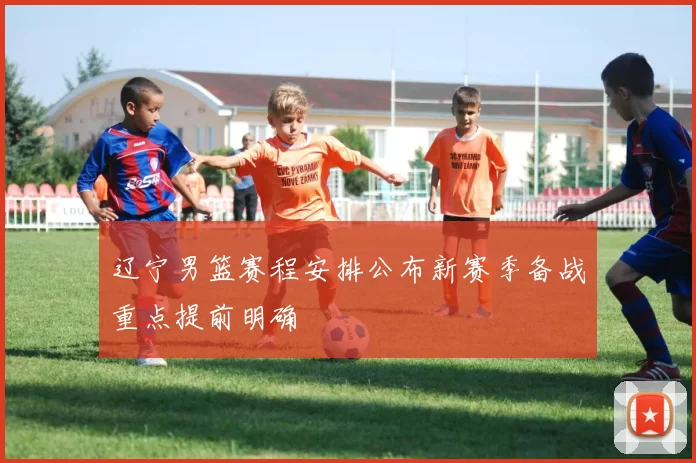 辽宁男篮赛程安排公布新赛季备战重点提前明确