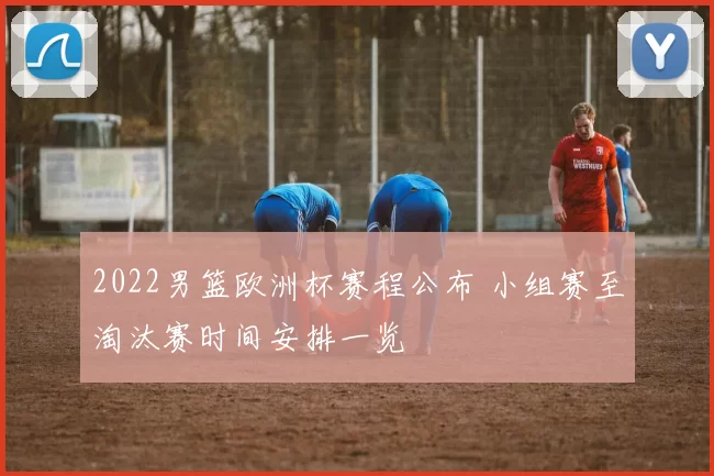 2022男篮欧洲杯赛程公布 小组赛至淘汰赛时间安排一览