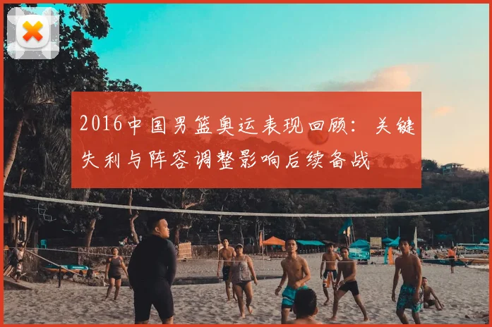 2016中国男篮奥运表现回顾：关键失利与阵容调整影响后续备战