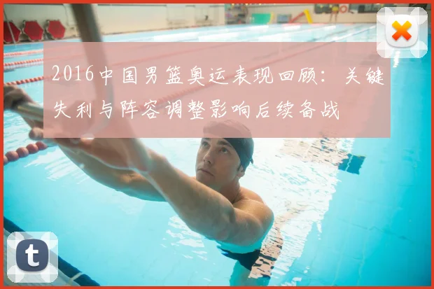 2016中国男篮奥运表现回顾：关键失利与阵容调整影响后续备战