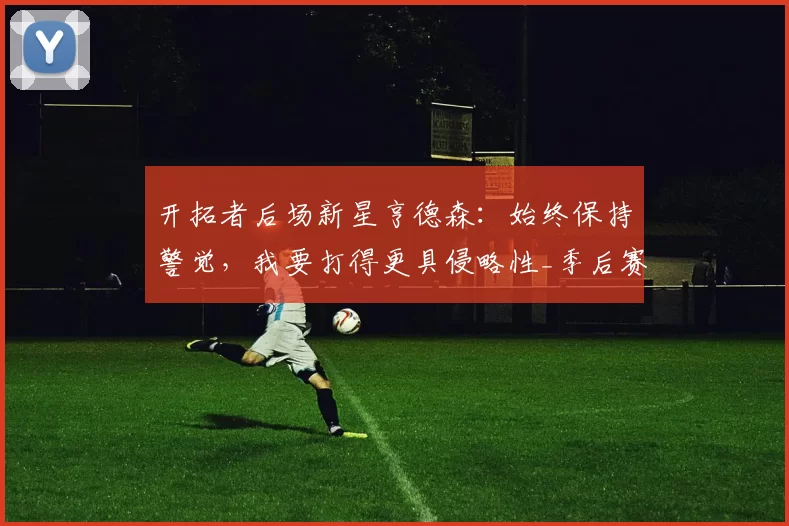 开拓者后场新星亨德森：始终保持警觉，我要打得更具侵略性_季后赛_比赛_助攻