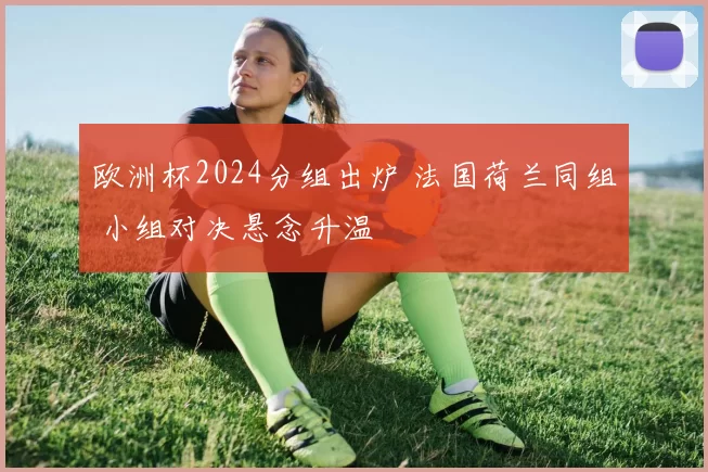 欧洲杯2024分组出炉 法国荷兰同组 小组对决悬念升温