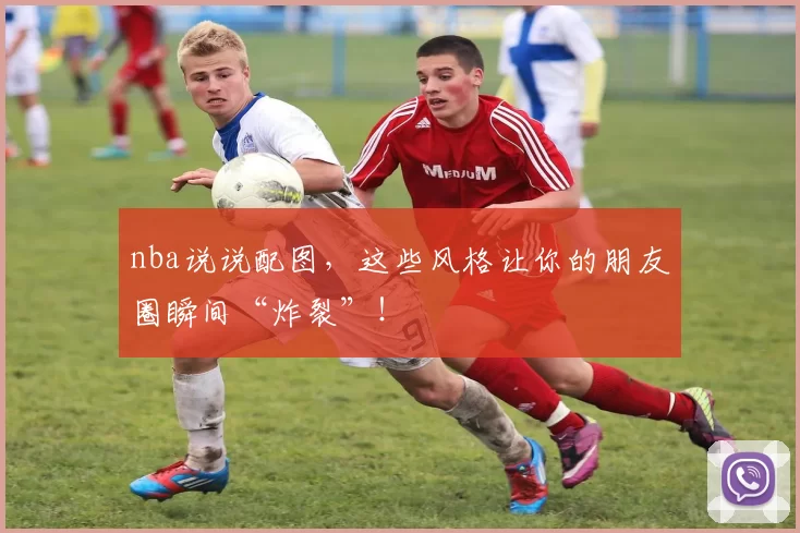 nba说说配图，这些风格让你的朋友圈瞬间“炸裂”！