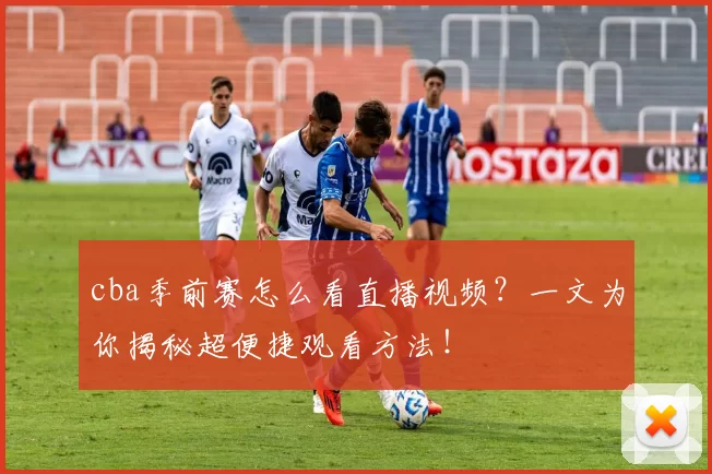 cba季前赛怎么看直播视频？一文为你揭秘超便捷观看方法！