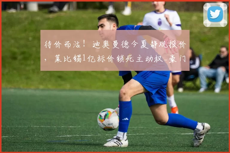 待价而沽！迪奥曼德今夏静观报价，莱比锡1亿标价锁死主动权_豪门_欧洲_德甲