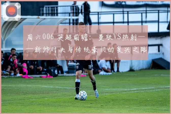 周六006 英超前瞻：曼联VS热刺——新帅对决与传统豪门的复兴之路_特科格鲁_比赛_欧冠