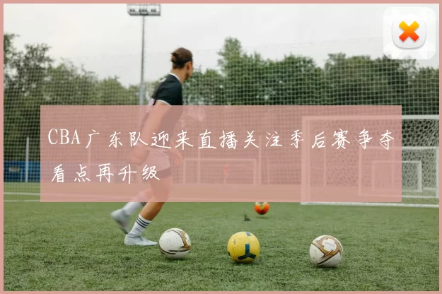 CBA广东队迎来直播关注季后赛争夺看点再升级