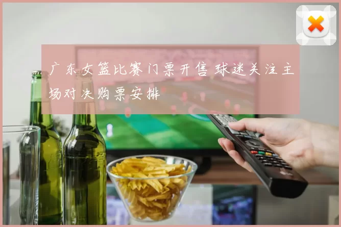 广东女篮比赛门票开售 球迷关注主场对决购票安排