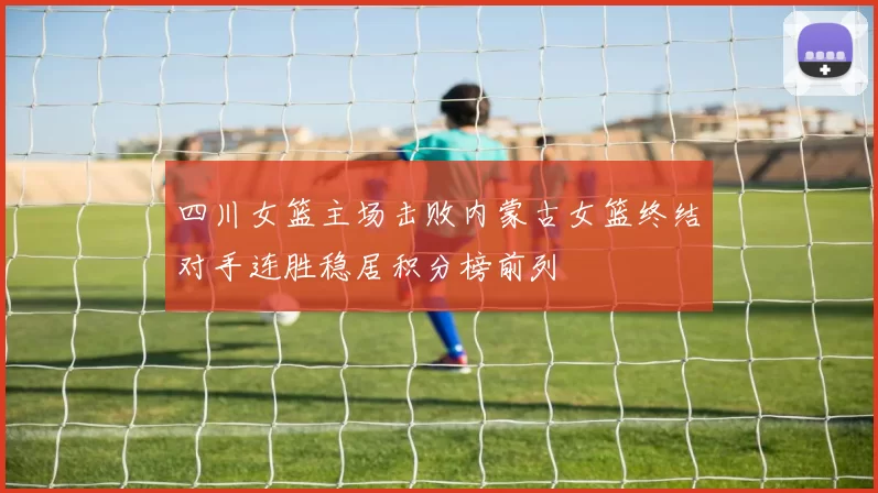四川女篮主场击败内蒙古女篮终结对手连胜稳居积分榜前列
