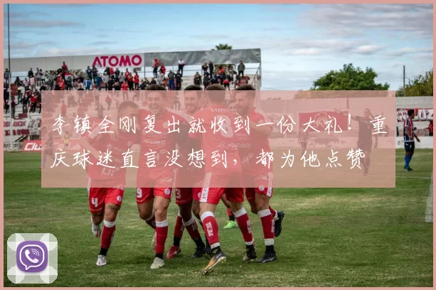 李镇全刚复出就收到一份大礼！重庆球迷直言没想到，都为他点赞