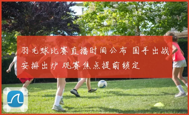 羽毛球比赛直播时间公布 国手出战安排出炉 观赛焦点提前锁定