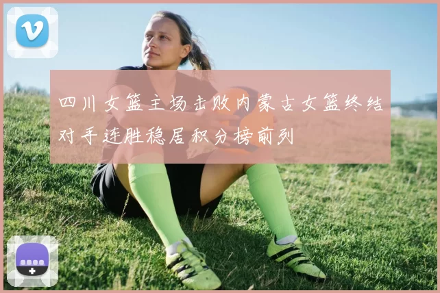 四川女篮主场击败内蒙古女篮终结对手连胜稳居积分榜前列