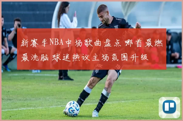 新赛季NBA中场歌曲盘点 哪首最燃最洗脑 球迷热议主场氛围升级