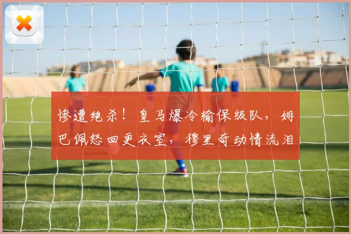 惨遭绝杀！皇马爆冷输保级队，姆巴佩怒回更衣室，穆里奇动情流泪