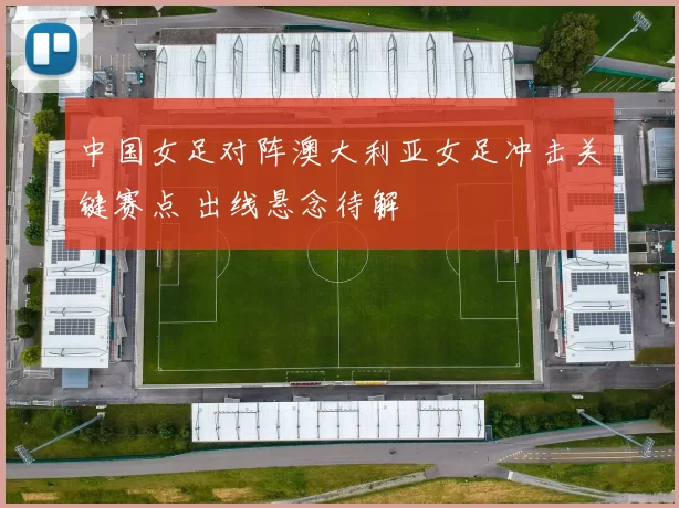 中国女足对阵澳大利亚女足冲击关键赛点 出线悬念待解