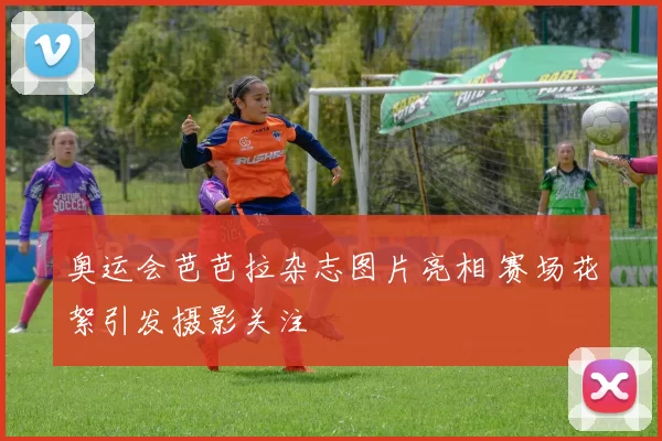 奥运会芭芭拉杂志图片亮相 赛场花絮引发摄影关注