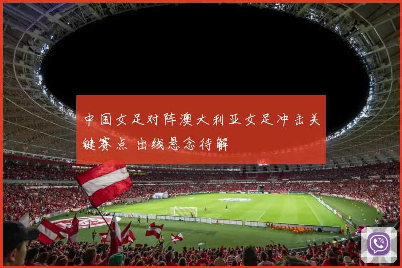 中国女足对阵澳大利亚女足冲击关键赛点 出线悬念待解