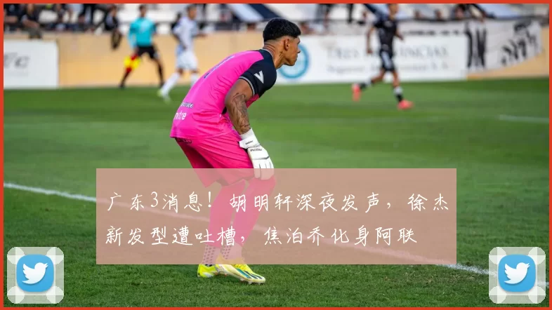 广东3消息！胡明轩深夜发声，徐杰新发型遭吐槽，焦泊乔化身阿联