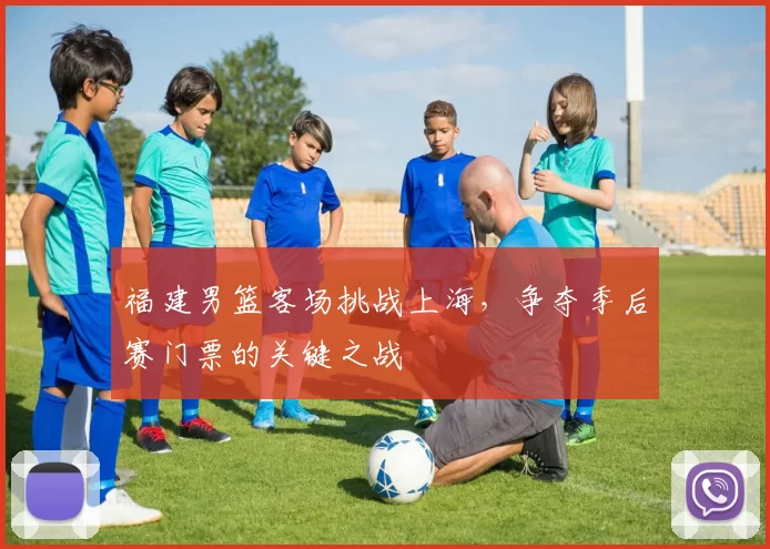 福建男篮客场挑战上海,争夺季后赛门票的关键之战