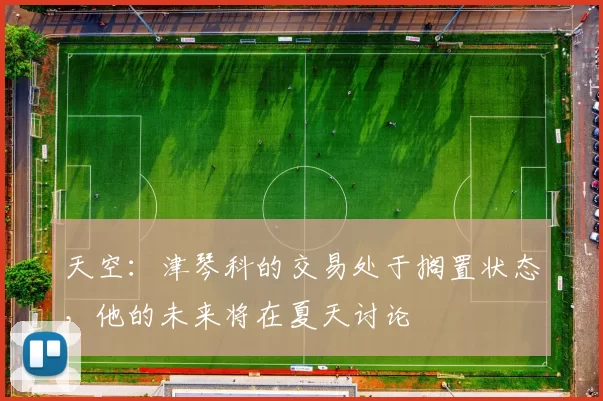 天空：津琴科的交易处于搁置状态，他的未来将在夏天讨论