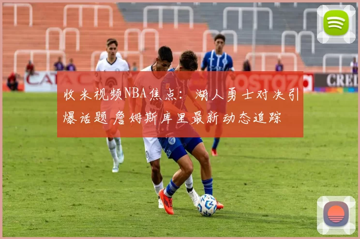 收米视频NBA焦点：湖人勇士对决引爆话题 詹姆斯库里最新动态追踪