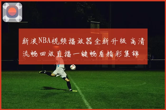 新浪NBA视频播放器全新升级 高清流畅回放直播一键畅看精彩集锦