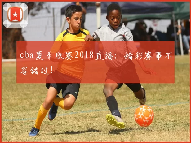 cba夏季联赛2018直播：精彩赛事不容错过！