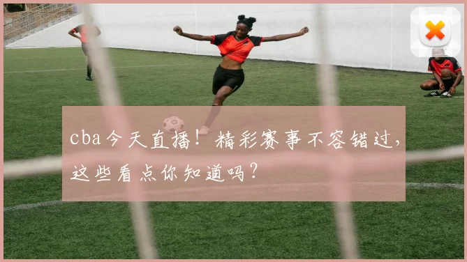 cba今天直播！精彩赛事不容错过，这些看点你知道吗？