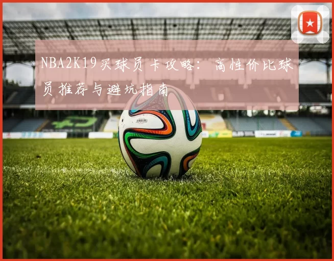 NBA2K19买球员卡攻略：高性价比球员推荐与避坑指南