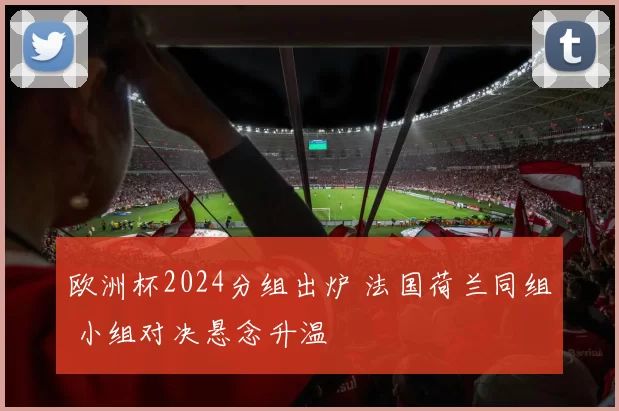 欧洲杯2024分组出炉 法国荷兰同组 小组对决悬念升温