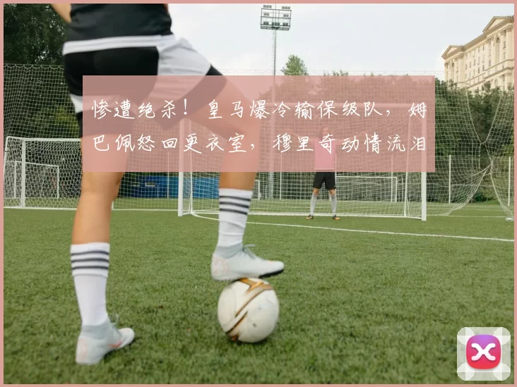 惨遭绝杀!皇马爆冷输保级队,姆巴佩怒回更衣室,穆里奇动情流泪