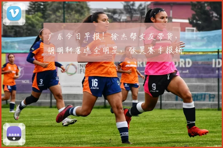 广东今日早报！徐杰帮女友带货，胡明轩落选全明星，张昊赛季报销