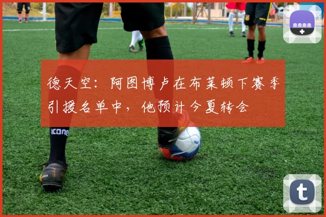 德天空：阿图博卢在布莱顿下赛季引援名单中，他预计今夏转会