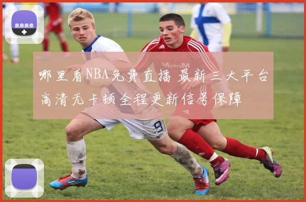 哪里看NBA免费直播 最新三大平台高清无卡顿全程更新信号保障