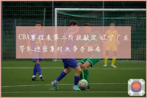 CBA赛程表第二阶段敲定 辽宁广东等队迎密集对决争夺排名