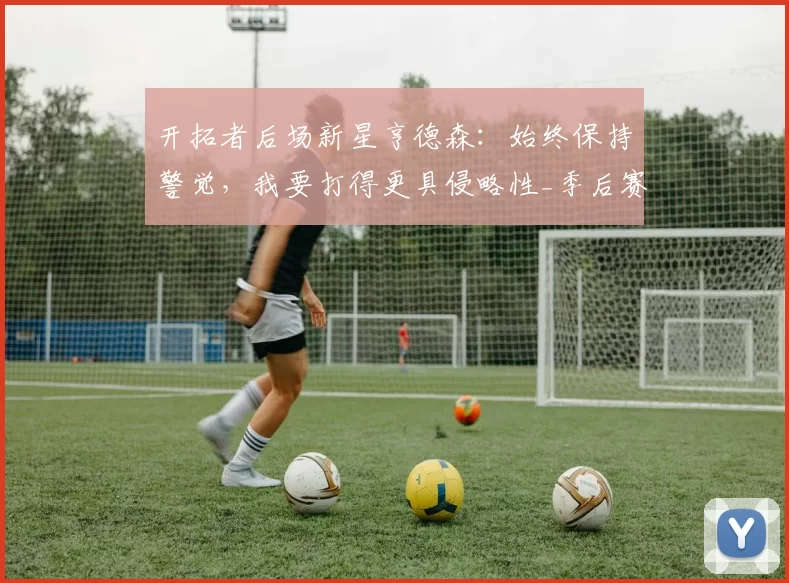 开拓者后场新星亨德森：始终保持警觉，我要打得更具侵略性_季后赛_比赛_助攻