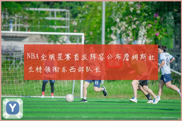 NBA全明星赛首发阵容公布詹姆斯杜兰特领衔东西部队长