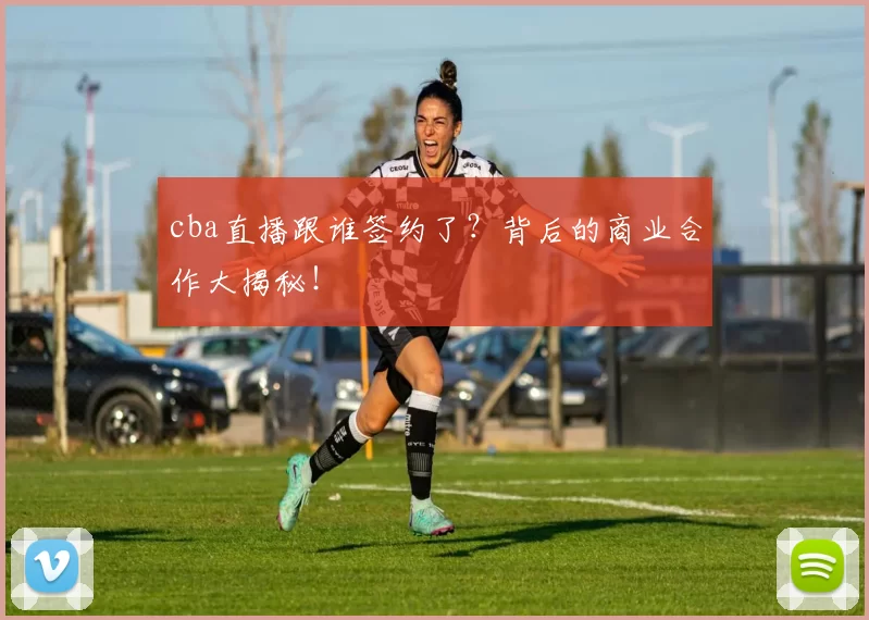cba直播跟谁签约了？背后的商业合作大揭秘！