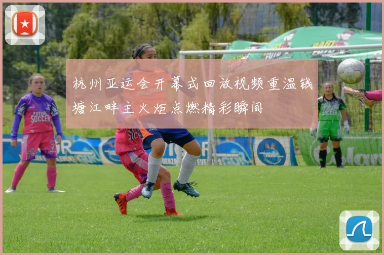 杭州亚运会开幕式回放视频重温钱塘江畔主火炬点燃精彩瞬间