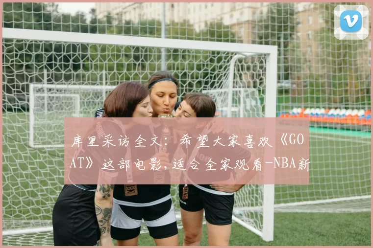 库里采访全文:希望大家喜欢《GOAT》这部电影,适合全家观看-NBA新闻