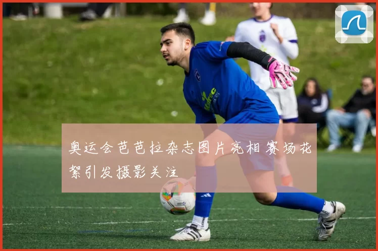 奥运会芭芭拉杂志图片亮相 赛场花絮引发摄影关注