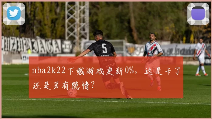 nba2k22下载游戏更新0%，这是卡了还是另有隐情？
