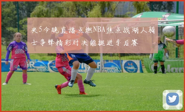 央5今晚直播点燃NBA焦点战湖人骑士争锋精彩对决能挺进季后赛