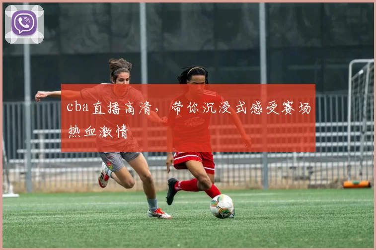 cba直播高清,带你沉浸式感受赛场热血激情