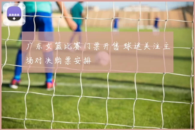 广东女篮比赛门票开售 球迷关注主场对决购票安排